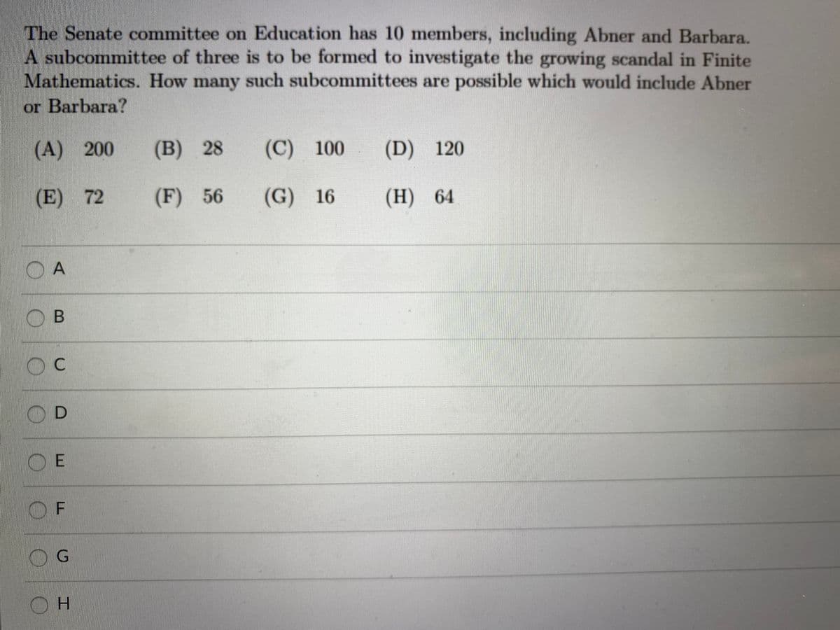 The Senate committee on Education has 10 members, including Abner and Barbara.
A subcommittee of three is to be formed to investigate the growing scandal in Finite
Mathematics. How many such subcommittees are possible which would include Abner
or Barbara?
(A) 200
(B) 28
(C) 100
(D) 120
(E) 72
(F) 56
(G) 16
(H)
64
OD
O E
OF
OG
H.
