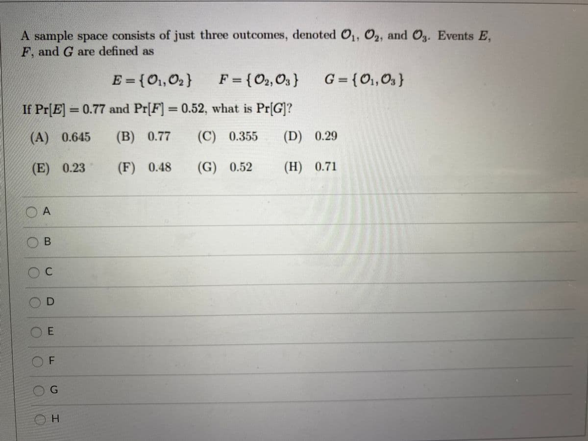 A sample space consists of just three outcomes, denoted 0,, 02, and O. Events E.
F. and G are defined as
E={O1,02}
F = {O2,O3 }
G = {O1, O3}
If Pr[E] = 0.77 and Pr[F] = 0.52, what is Pr[G]?
(A) 0.645
(В) 0.77
(C) 0.355
(D) 0.29
(E) 0.23
(F) 0.48
(G) 0.52
(Н) 0.71
O A
OB
O D
O E
