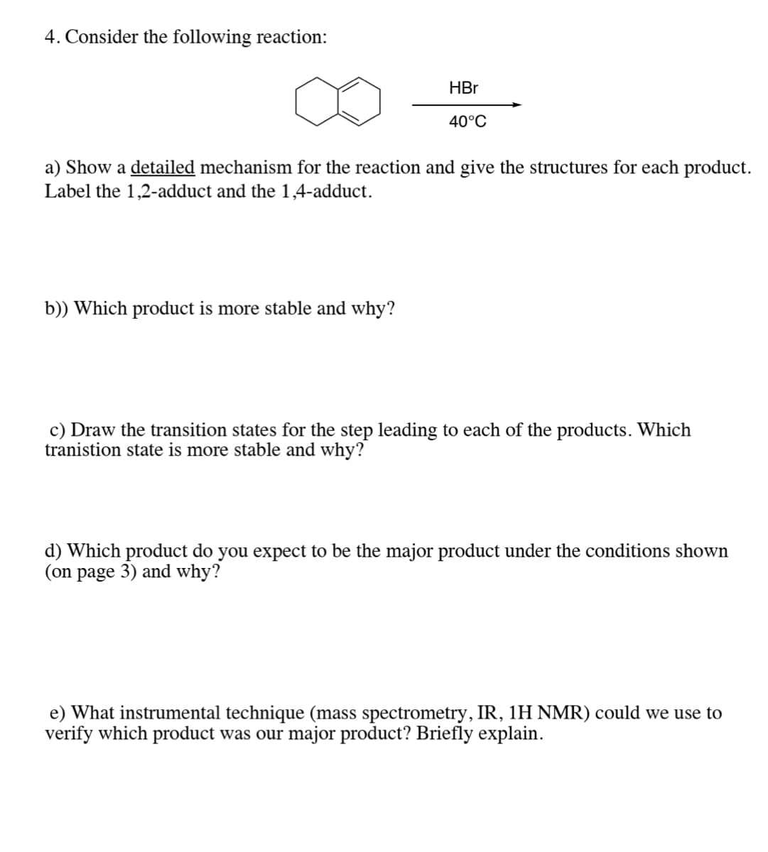 4. Consider the following reaction:
HBr
40°C
a) Show a detailed mechanism for the reaction and give the structures for each product.
Label the 1,2-adduct and the 1,4-adduct.
b)) Which product is more stable and why?
c) Draw the transition states for the step leading to each of the products. Which
tranistion state is more stable and why?
d) Which product do you expect to be the major product under the conditions shown
(on page 3) and why?
e) What instrumental technique (mass spectrometry, IR, 1H NMR) could we use to
verify which product was our major product? Briefly explain.
