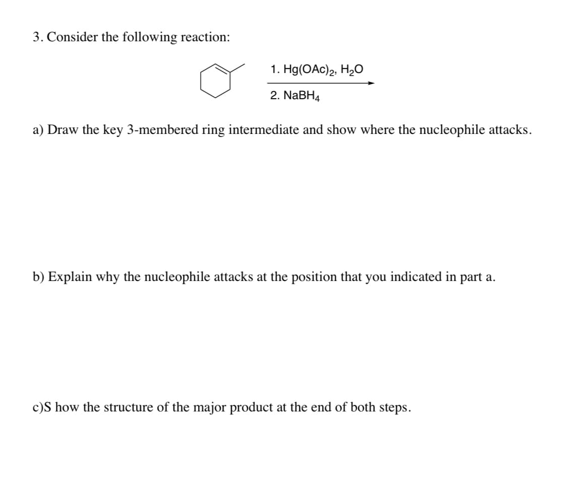 3. Consider the following reaction:
1. Hg(OAc)2, H2O
2. NaBH4
a) Draw the key 3-membered ring intermediate and show where the nucleophile attacks.
b) Explain why the nucleophile attacks at the position that you indicated in part a.
c)S how the structure of the major product at the end of both steps.
