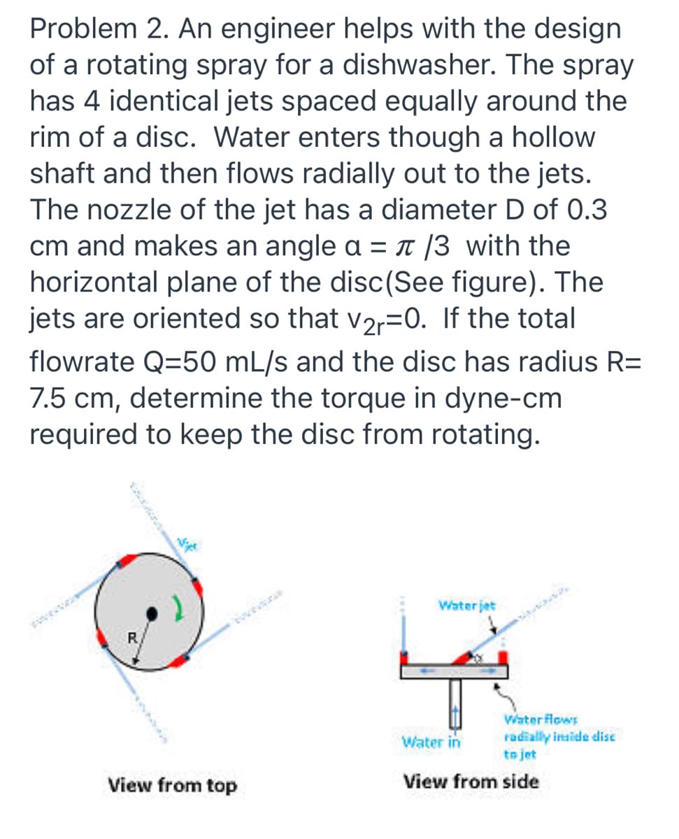 Problem 2. An engineer helps with the design
of a rotating spray for a dishwasher. The spray
has 4 identical jets spaced equally around the
rim of a disc. Water enters though a hollow
shaft and then flows radially out to the jets.
The nozzle of the jet has a diameter D of 0.3
cm and makes an angle a = I (3 with the
horizontal plane of the disc(See figure). The
jets are oriented so that v2r=0. If the total
flowrate Q=50 mL/s and the disc has radius R=
7.5 cm, determine the torque in dyne-cm
required to keep the disc from rotating.
Water jet
R.
Water flows
radially inside dise
to jet
Water in
View from top
View from side
