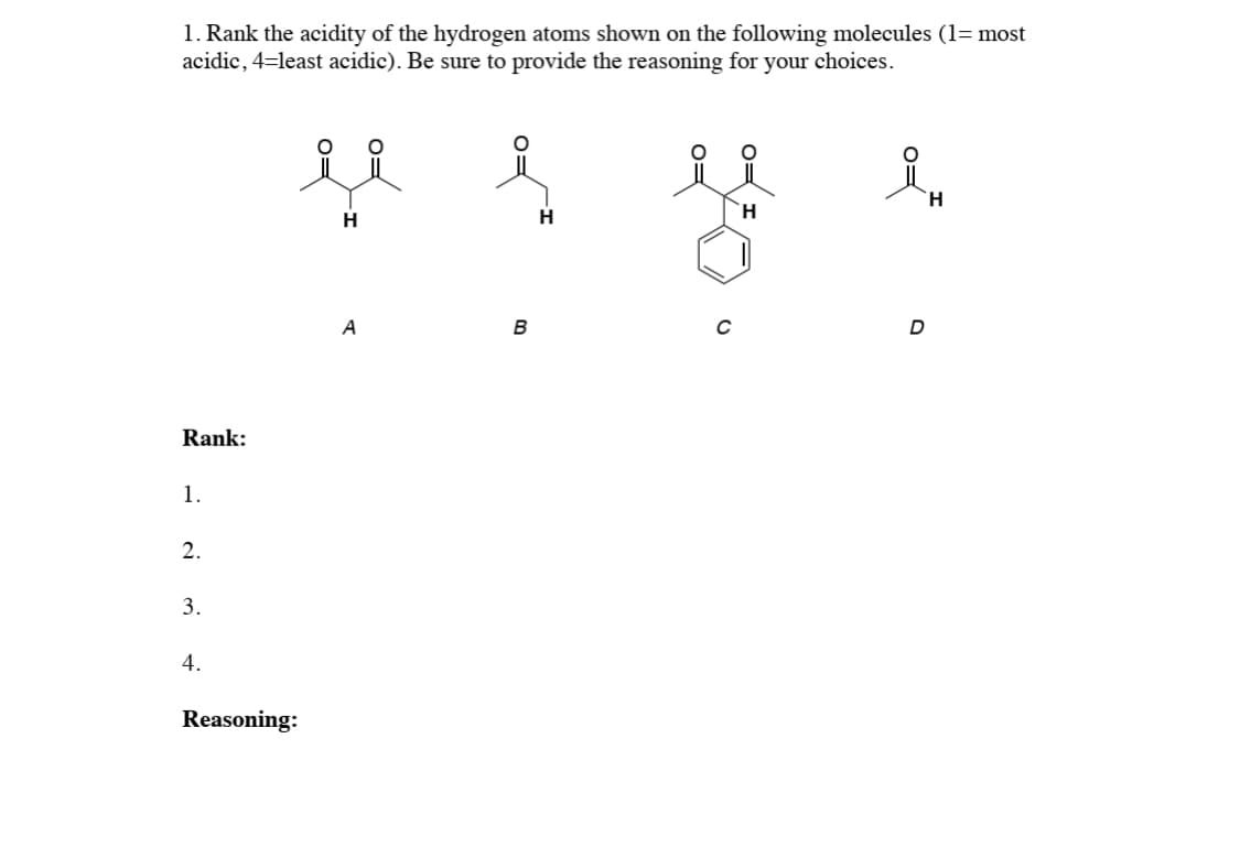 1. Rank the acidity of the hydrogen atoms shown on the following molecules (1= most
acidic, 4=least acidic). Be sure to provide the reasoning for your choices.
H
H
H.
A
Rank:
1.
2.
3.
4.
Reasoning:
o=
0=
