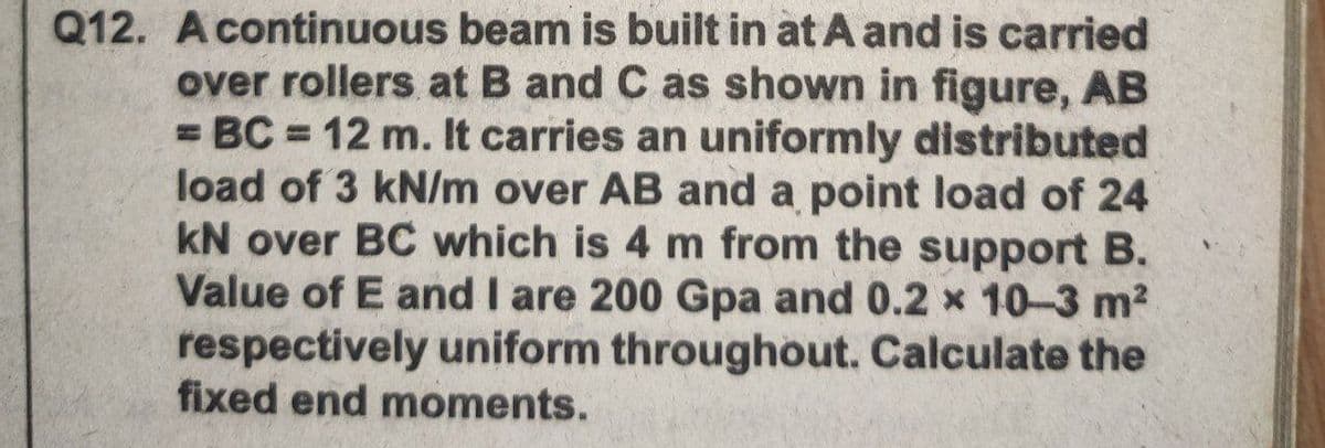 Q12. Acontinuous beam is built in at A and is carried
over rollers at B and C as shown in figure, AB
= BC = 12 m. It carries an uniformly distributed
load of 3 kN/m over AB and a point load of 24
kN over BC which is 4 m from the support B.
Value of E and I are 200 Gpa and 0.2 x 10-3 m2
respectively uniform throughout. Calculate the
fixed end moments.
