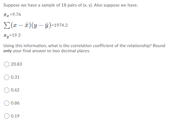 Suppose we have a sample of 18 pairs of (x, y). Also suppose we have,
Sz=9.76
E(x – ¤)(y – 9)=1974.2
Sy=19.3
Using this information, what is the correlation coefficient of the relationship? Round
only your final answer to two decimal places.
O 20.83
O 0.31
0.62
0.86
O 0.19
