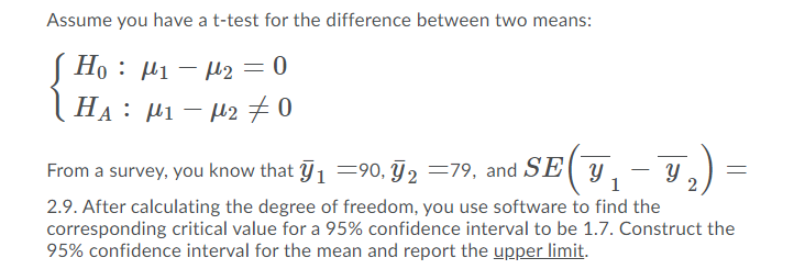 Assume you have a t-test for the difference between two means:
S Ho : µi – H2 =0
|HA: µ1 – H270
From a survey, you know that 1 =90, F2 =79, and SE( y.
1
2.9. After calculating the degree of freedom, you use software to find the
corresponding critical value for a 95% confidence interval to be 1.7. Construct the
95% confidence interval for the mean and report the upper limit.
