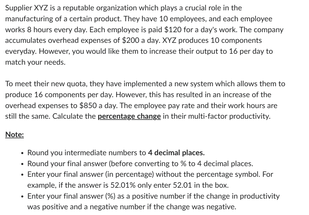 Supplier XYZ is a reputable organization which plays a crucial role in the
manufacturing of a certain product. They have 10 employees, and each employee
works 8 hours every day. Each employee is paid $120 for a day's work. The company
accumulates overhead expenses of $200 a day. XYZ produces 10 components
everyday. However, you would like them to increase their output to 16 per day to
match your needs.
To meet their new quota, they have implemented a new system which allows them to
produce 16 components per day. However, this has resulted in an increase of the
overhead expenses to $850 a day. The employee pay rate and their work hours are
still the same. Calculate the percentage change in their multi-factor productivity.
Note:
Round you intermediate numbers to 4 decimal places.
Round your final answer (before converting to % to 4 decimal places.
• Enter your final answer (in percentage) without the percentage symbol. For
example, if the answer is 52.01% only enter 52.01 in the box.
●
Enter your final answer (%) as a positive number if the change in productivity
was positive and a negative number if the change was negative.