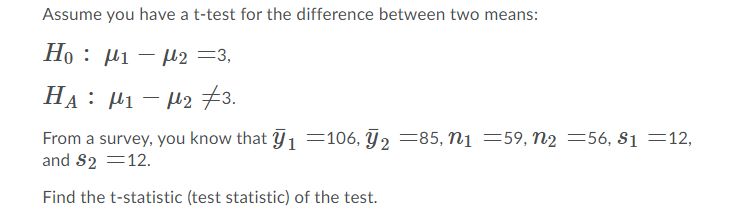 Assume you have a t-test for the difference between two means:
Ho : µi – µ2 =3,
HA : µi – µ2 73.
From a survey, you know that 1 =106, T2 =85, n1 =59, n2 =56, Si =12,
and S2 =12.
Find the t-statistic (test statistic) of the test.
