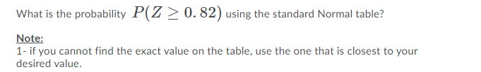 What is the probability P(Z > 0. 82) using the standard Normal table?
Note:
1- if you cannot find the exact value on the table, use the one that is closest to your
desired value.
