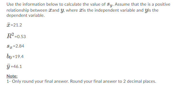 Use the information below to calculate the value of Sy. Assume that the is a positive
relationship between Xand y, where Xis the independent variable and yis the
dependent variable.
x=21.2
R2 =0.53
Sz=2.84
bo =19.4
y =46.1
Note:
1- Only round your final answer. Round your final answer to 2 decimal places.
