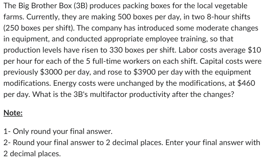 The Big Brother Box (3B) produces packing boxes for the local vegetable
farms. Currently, they are making 500 boxes per day, in two 8-hour shifts
(250 boxes per shift). The company has introduced some moderate changes
in equipment, and conducted appropriate employee training, so that
production levels have risen to 330 boxes per shift. Labor costs average $10
per hour for each of the 5 full-time workers on each shift. Capital costs were
previously $3000 per day, and rose to $3900 per day with the equipment
modifications. Energy costs were unchanged by the modifications, at $460
per day. What is the 3B's multifactor productivity after the changes?
Note:
1- Only round your final answer.
2- Round your final answer to 2 decimal places. Enter your final answer with
2 decimal places.