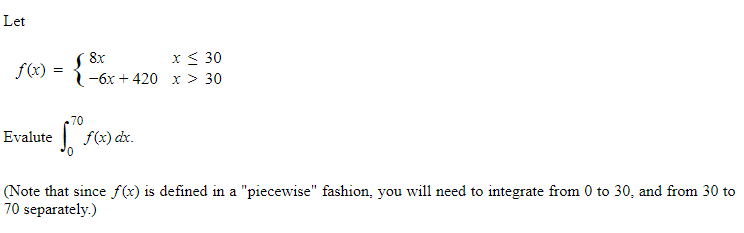 Let
S 8x
x < 30
f(x)
-6x + 420 x > 30
70
Evalute f(x) dx.
(Note that since f(x) is defined in a "piecewise" fashion, you will need to integrate from 0 to 30, and from 30 to
70 separately.)
