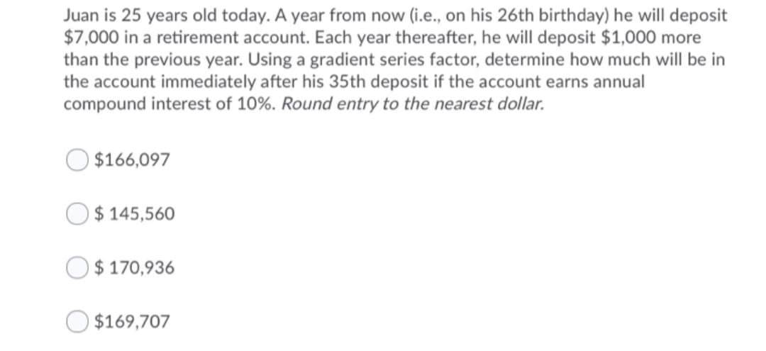 Juan is 25 years old today. A year from now (i.e., on his 26th birthday) he will deposit
$7,000 in a retirement account. Each year thereafter, he will deposit $1,000 more
than the previous year. Using a gradient series factor, determine how much will be in
the account immediately after his 35th deposit if the account earns annual
compound interest of 10%. Round entry to the nearest dollar.
$166,097
O$ 145,560
$ 170,936
O $169,707
