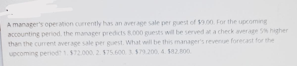 A manager's operation currently has an average sale per guest of $9.00. For the upcoming
accounting period, the manager predicts 8,000 guests will be served at a check average 5% higher
than the current average sale per guest. What will be this manager's revenue forecast for the
upcoming period? 1. $72,000, 2. $75,600, 3. $79,200, 4. $82,800.