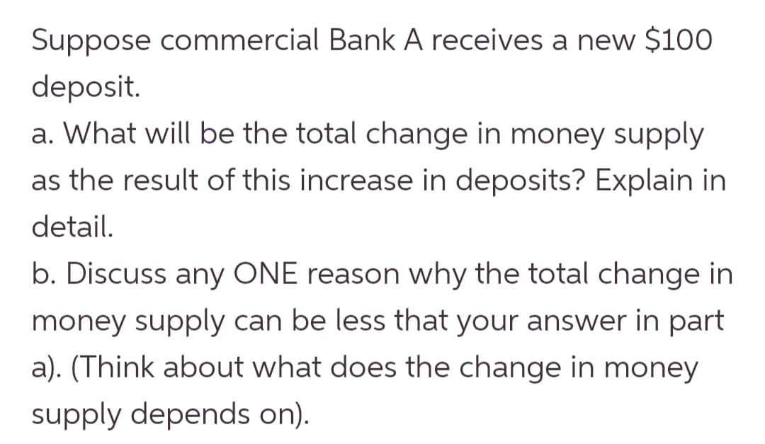 Suppose commercial Bank A receives a new $100
deposit.
a. What will be the total change in money supply
as the result of this increase in deposits? Explain in
detail.
b. Discuss any ONE reason why the total change in
money supply can be less that your answer in part
a). (Think about what does the change in money
supply depends on).
