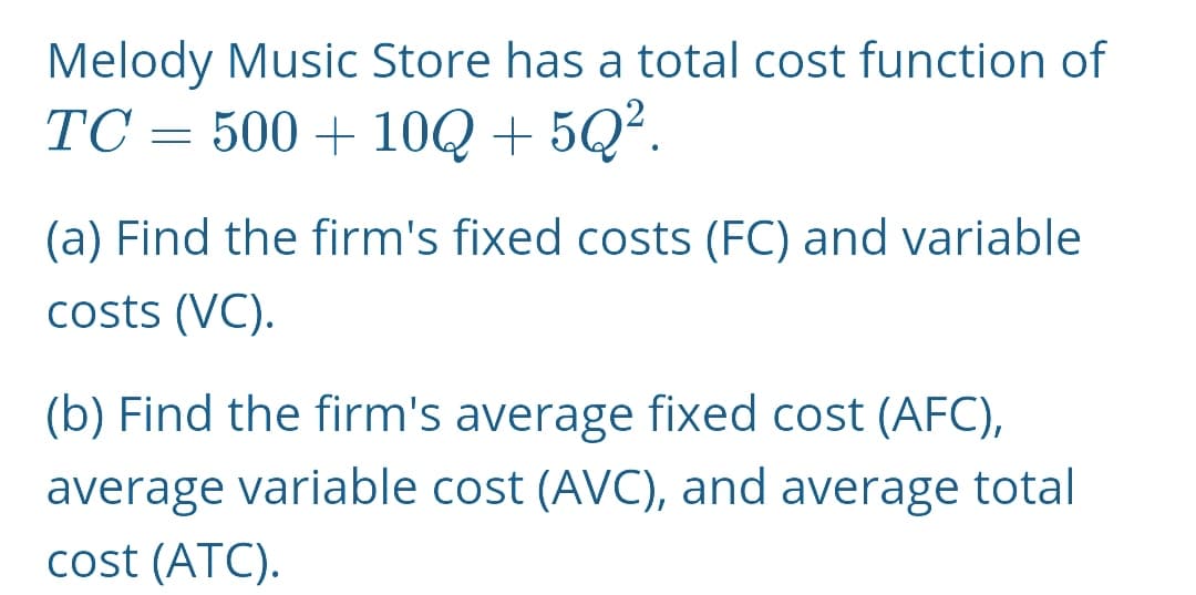 Melody Music Store has a total cost function of
TC = 500 + 10Q + 5Q².
(a) Find the firm's fixed costs (FC) and variable
costs (VC).
(b) Find the firm's average fixed cost (AFC),
average variable cost (AVC), and average total
cost (ATC).
