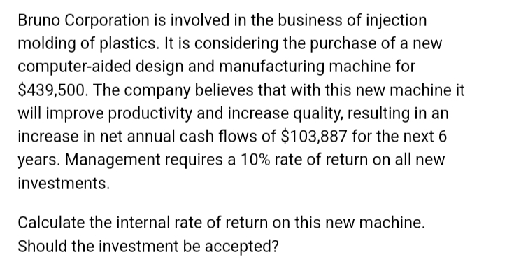 Bruno Corporation is involved in the business of injection
molding of plastics. It is considering the purchase of a new
computer-aided design and manufacturing machine for
$439,500. The company believes that with this new machine it
will improve productivity and increase quality, resulting in an
increase in net annual cash flows of $103,887 for the next 6
years. Management requires a 10% rate of return on all new
investments.
Calculate the internal rate of return on this new machine.
Should the investment be accepted?