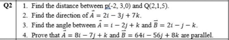 Q2
1. Find the distance between p(-2, 3,0) and Q(2,1,5).
2. Find the direction of A = 2i-3j+7k.
3. Find the angle between A = i-2j+k and B = 2i-j-k.
-
4. Prove that A = 8i − 7j + k and B = 64i − 56j + 8k are parallel.