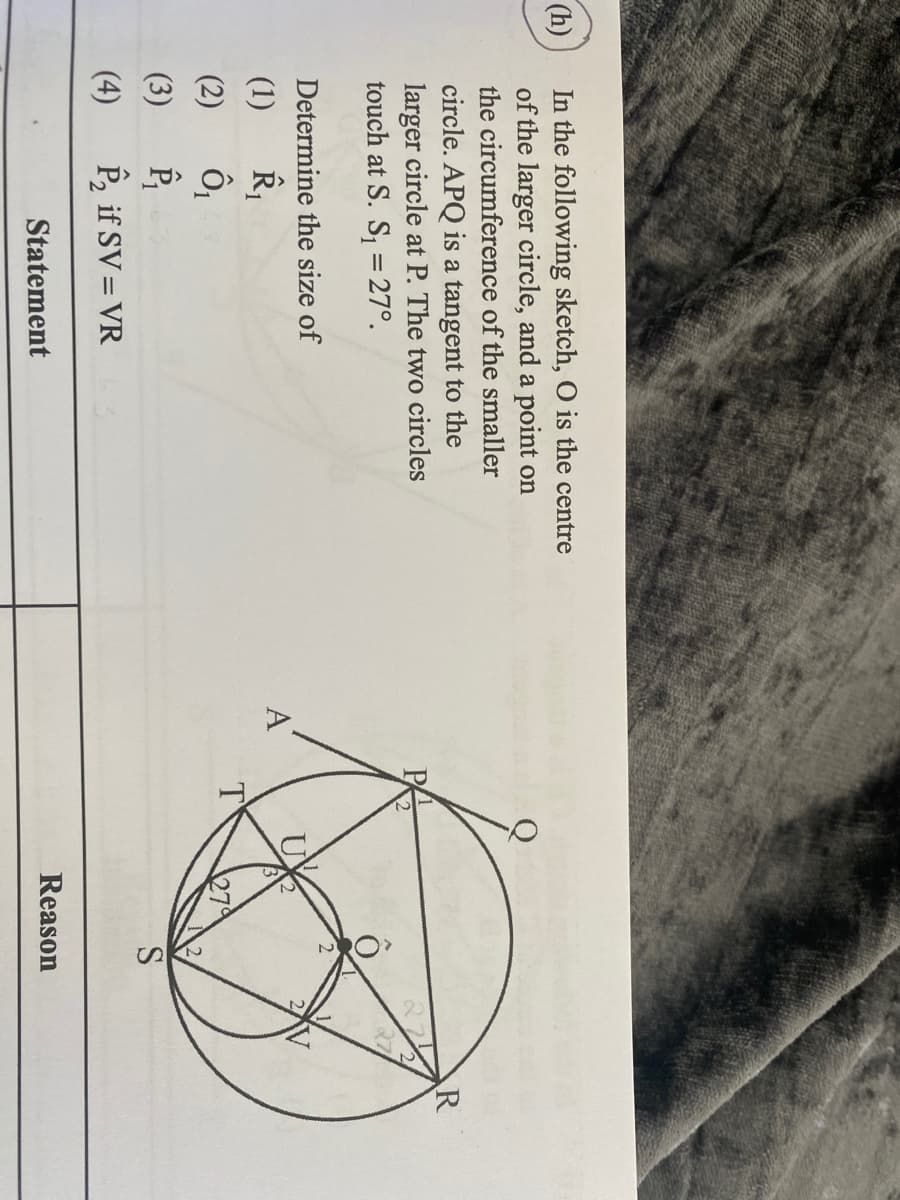 In the following sketch, O is the centre
of the larger circle, and a point on
the circumference of the smaller
(h)
circle. APQ is a tangent to the
larger circle at P. The two circles
touch at S. S, = 27°.
Determine the size of
2V
(1)
A
(2)
27
(3)
(4)
P, if SV= VR
Statement
Reason
