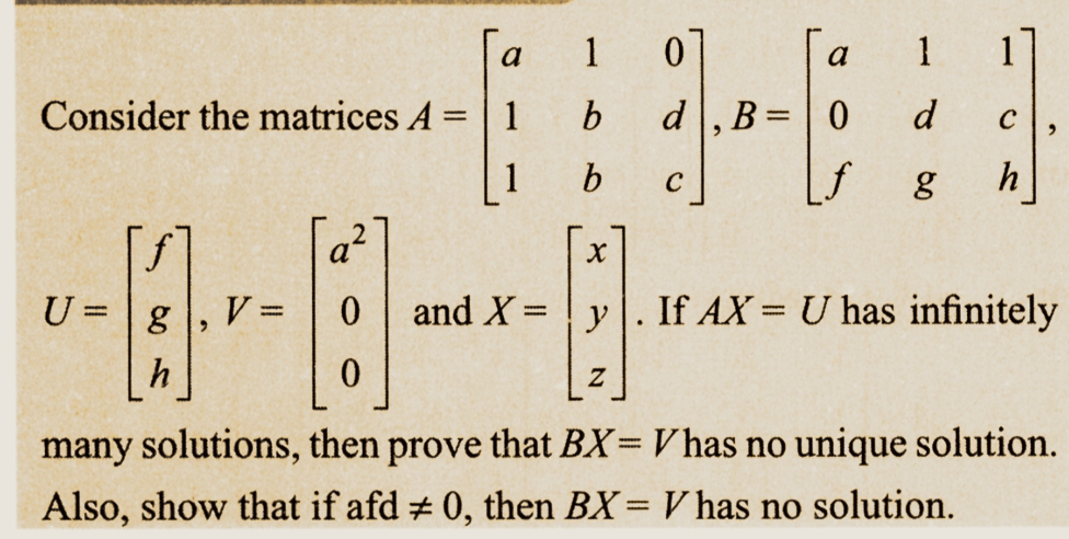 Consider the matrices A =
f
U = g
h
V =
a²
a
1
1
0
d B=
=
"
a
0
f
C
1 1
d
g
C
h
b
X
and X = y. If AX= U has infinitely
0
Z
0
many solutions, then prove that BX= V has no unique solution.
Also, show that if afd # 0, then BX = V has no solution.
-