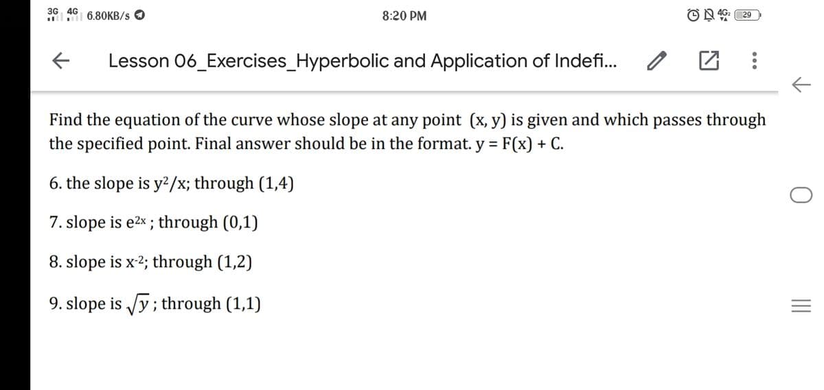 3G 4G
lI 6.8OKB/s O
8:20 PM
29
Lesson 06_Exercises_Hyperbolic and Application of Indefi...
Find the equation of the curve whose slope at any point (x, y) is given and which passes through
the specified point. Final answer should be in the format. y = F(x) + C.
%3D
6. the slope is y²/x; through (1,4)
7. slope is e2x ; through (0,1)
8. slope is x-2; through (1,2)
9. slope is Jy; through (1,1)
