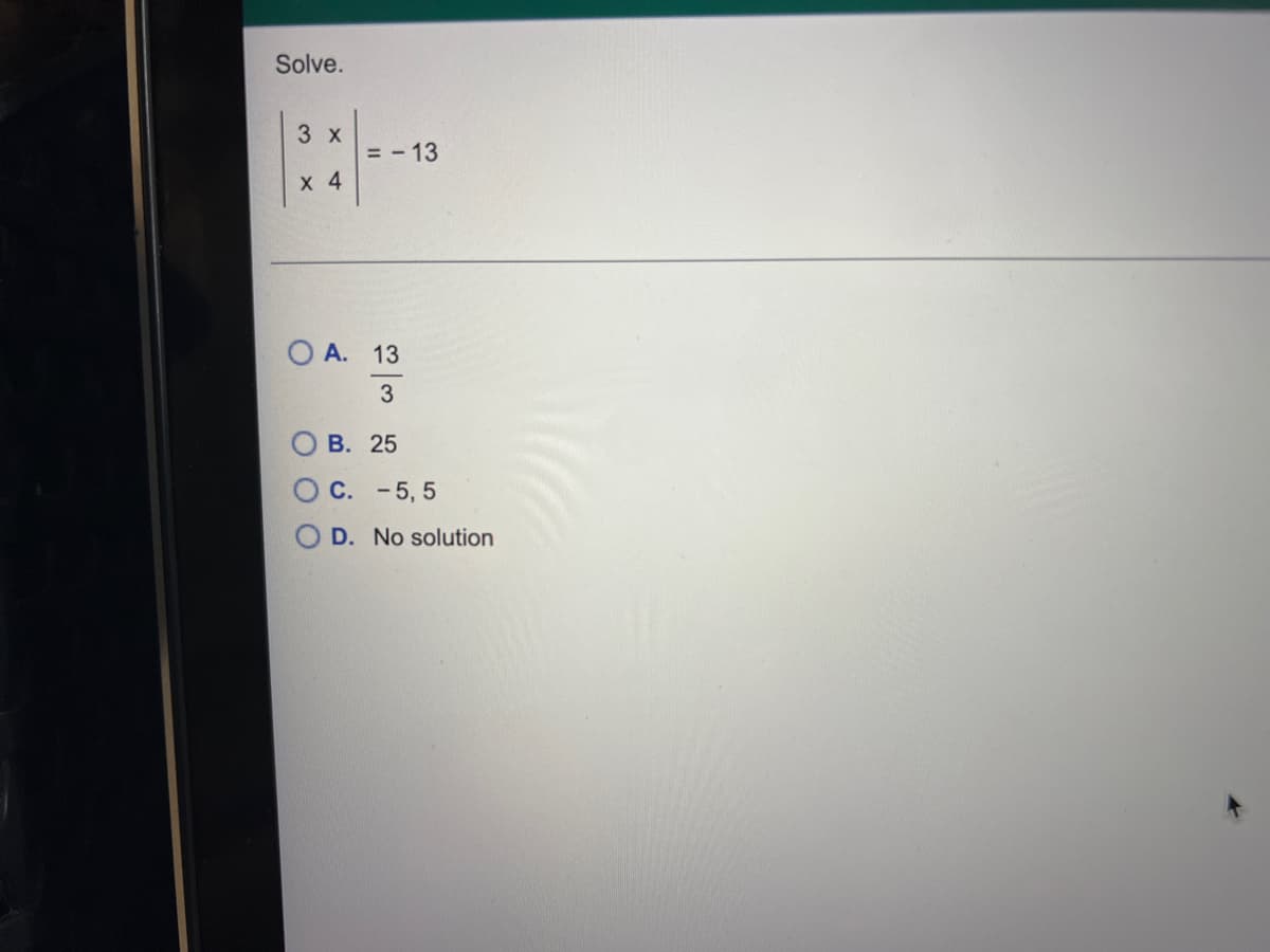 ### Solve the Equation

Given the equation:

\[ \frac{3x}{4} = -13 \]

Determine the value of \( x \).

### Multiple Choice Options

A. \( \frac{13}{3} \)

B. \( 25 \)

C. \( -5, 5 \)

D. No solution

### Explanation

To solve for \( x \), we can multiply both sides of the equation by 4 to eliminate the fraction:

\[ 3x = -13 \times 4 \]
\[ 3x = -52 \]

Then, divide both sides by 3 to solve for \( x \):

\[ x = \frac{-52}{3} \]
\[ x = -\frac{52}{3} \]

Since \( -\frac{52}{3} \) is not one of the given choices, we should double-check our options:

- Option A: \( \frac{13}{3} \) is incorrect.
- Option B: \( 25 \) is incorrect.
- Option C: \( -5, 5 \) is incorrect.
- Option D: **No solution** is the correct choice.

Therefore, the correct answer is **D. No solution**.