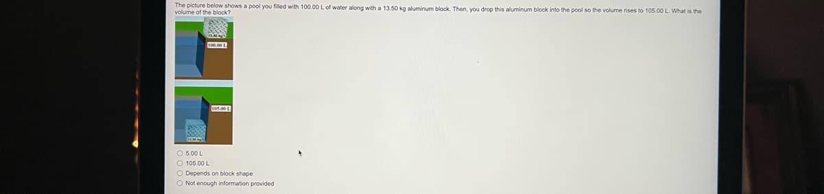 ### Understanding Volume Displacement

The image presents a problem involving the concept of volume displacement. 

#### Problem Statement
The picture below shows a pool filled with 100.00 L of water along with a 13.50 kg aluminum block. When the aluminum block is dropped into the pool, the volume of the water rises to 105.00 L. The task is to determine the volume of the aluminum block.

#### Visual Explanation
The problem includes two illustrated states of a pool:
1. **Initial State**: The pool is filled with 100.00 liters of water, depicted in a graphic with a labeled water level.
2. **Final State**: After adding the aluminum block, the water level rises to 105.00 liters. This increment in water level is also represented graphically.

#### Answer Choices
The multiple-choice question provided has four options to select from:
- 5.00 L
- 105.00 L
- Depends on block shape
- Not enough information provided

### Solution
The volume of the aluminum block can be determined by the difference in the water levels before and after the block is introduced into the pool.

- **Initial Volume of Water**: 100.00 L
- **Final Volume of Water**: 105.00 L

#### Calculation
The volume displaced by the block is:

\[ \text{Volume displaced} = \text{Final Volume} - \text{Initial Volume} \]
\[ = 105.00 \, \text{L} - 100.00 \, \text{L} \]
\[ = 5.00 \, \text{L} \]

Thus, the volume of the aluminum block is 5.00 liters.

### Correct Answer
- **5.00 L**

This solution illustrates the principle of volume displacement, where the submersion of an object in a fluid increases the fluid's apparent volume by an amount equal to the volume of the object.