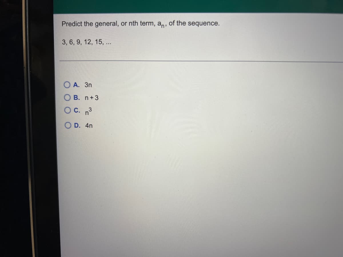 ### Problem: Predict the nth Term of the Sequence

Given the sequence:
\[ 3, 6, 9, 12, 15, \ldots \]

#### Question:
Predict the general, or nth term, \(a_n\) of the sequence.

#### Options:
- A. \( 3n \)
- B. \( n + 3 \)
- C. \( n^3 \)
- D. \( 4n \)

### Analysis:
The sequence given is \(3, 6, 9, 12, 15, \ldots \). Observing the sequence, we can see that each term increases by 3.

#### Steps to Determine the General Term:
1. **Identify the Pattern:**
    - The first term (\(a_1\)) is 3.
    - The second term (\(a_2\)) is 6.
    - The third term (\(a_3\)) is 9.
    - The fourth term (\(a_4\)) is 12.
    - The fifth term (\(a_5\)) is 15.

2. **Calculate the Differences:**
    - \(a_2 - a_1 = 6 - 3 = 3\)
    - \(a_3 - a_2 = 9 - 6 = 3\)
    - \(a_4 - a_3 = 12 - 9 = 3\)
    - \(a_5 - a_4 = 15 - 12 = 3\)

   The common difference is 3, indicating an arithmetic sequence.

3. **Determine the General Term Formula:**
    - For an arithmetic sequence, the nth term can be expressed as:
      \[
      a_n = a_1 + (n-1)d
      \]
      Where \(a_1\) is the first term and \(d\) is the common difference.

4. **Substitute Values:**
    - \(a_1 = 3\)
    - \(d = 3\)

    Therefore,
    \[
    a_n = 3 + (n-1) \cdot 3
    \]
    Simplifying,
    \[
    a_n = 3n
    \]

#### Conclusion:
The general, or nth term, \(a_n\) of the sequence is:
