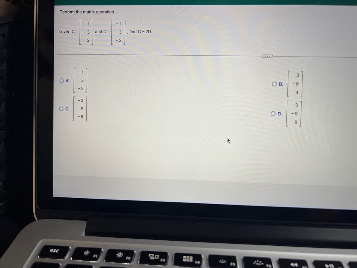 esc
Perform the matrix operation.
Given C =
H
-3 and D=
2
-1
3
-2
-3
9
OA.
O C.
-6
3, find C-2D.
-2
80
F3
000
000
F4
$
OB.
O D.
3
-6
4
396
-9
1