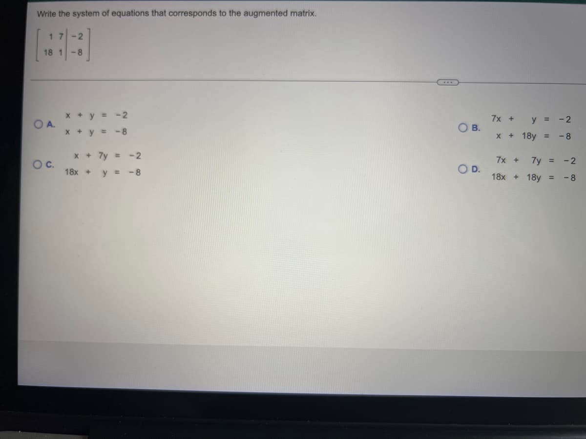 Write the system of equations that corresponds to the augmented matrix.
17
-2
18 1 -8
-2
-8
x + 7y = -2
y = -8
OA.
O C.
x + y =
x + y =
18x +
OB.
O D.
7x +
y =
-2
X + 18y =
-8
7x +
7y = -2
18x + 18y = -8