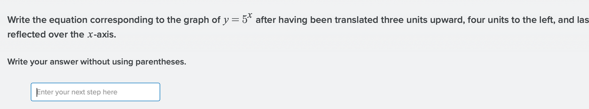 Write the equation corresponding to the graph of y = 5* after having been translated three units upward, four units to the left, and las
reflected over the x-axis.
Write your answer without using parentheses.
Enter your next step here
