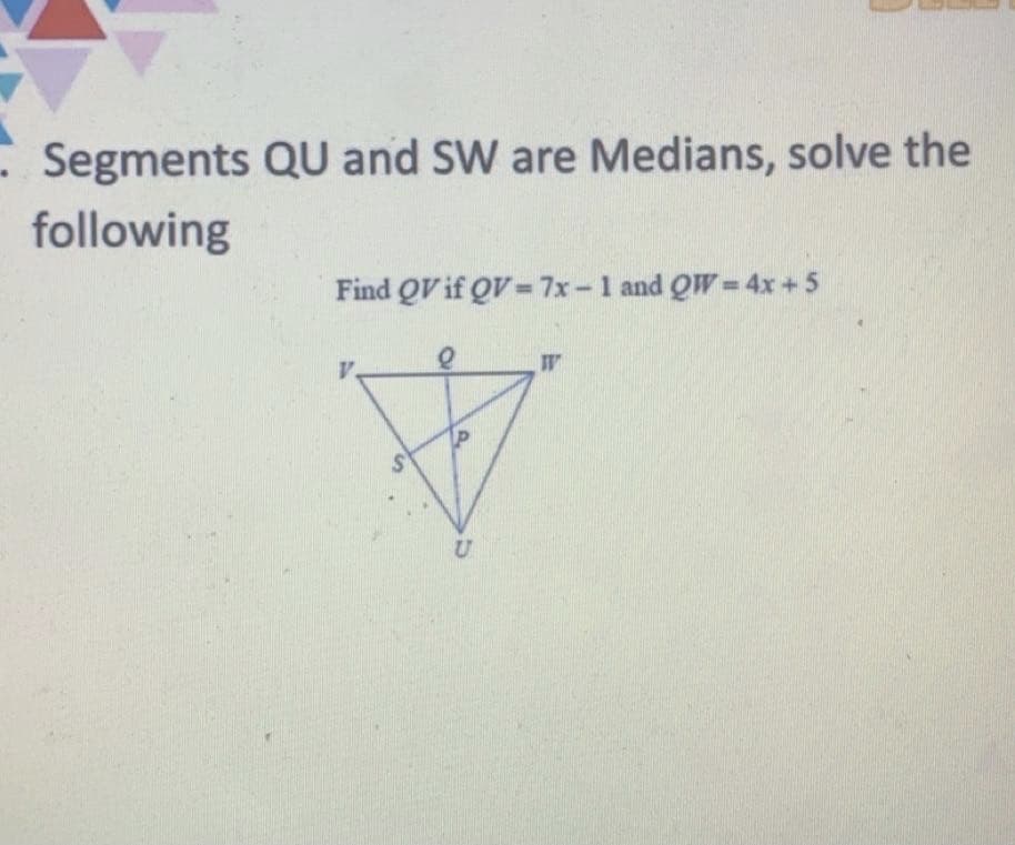 - Segments QU and SW are Medians, solve the
following
Find QV if QV =7x-1 and QW=4x+5
V.
