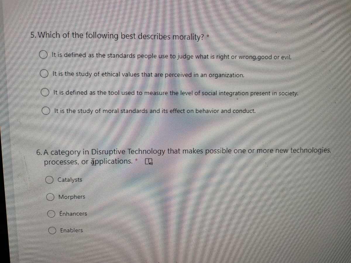 5. Which of the following best describes morality?
OIt is defined as the standards people use to judge what is right or wrong.good or evil.
O It is the study of ethical values that are perceived in an organization.
() It is defined as the tool used to measure the level of social integration present in society.
O It is the study of moral standards and its effect on behavior and conduct.
6. A category in Disruptive Technology that makes possible one or more new technologies,
processes, or åpplications. *
O Catalysts
Morphers
Enhancers
Enablers
