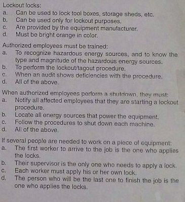 Lockout locks:
Can be used to lock tool boxes, storage sheds, etc.
Can be used only for lockout purposes.
b.
Are provided by the equipment manufacturer.
d.
C.
Must be bright orange in color.
Authorized employees must be trained:
To recognize hazardous energy sources, and to know the
type and magnitude of the hazardous energy sources.
To perform the lockout/tagout procedure.
When an audit shows deficiencies with the procedure.
d. All of the above.
a.
b.
When authorized employees perform a shutriown, they must:
Notify all affected employees that they are starting a lockout
procedure.
b.
Locate all energy sources that power the equipment.
Follow the procedures to shut down each machine.
All of the above.
C.
d.
If several people are needed to work on a piece of equipment:
The first worker to arrive to the job is the one who applies
a.
the locks,
Their supervisor is the only one who needs to apply a lock.
c. Each worker must apply his or her own lock.
d. The person who will be the last one to finish the job is the
one who applies the locks.
b.
