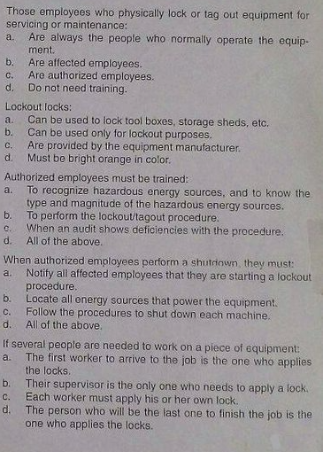 Those employees who physically lock or tag out equipment for
servicing or maintenance:
Are always the people who normally operate the equip-
ment.
Are affected employees.
Are authorized employees.
Do not need training.
a.
b.
C.
d.
Lockout locks:
Can be used to lock tool boxes, storage sheds, etc.
Can be used only for lockout purposes.
a.
b.
C.
Are provided by the equipment manufacturer.
d.
Must be bright orange in color.
Authorized employees must be trained:
To recognize hazardous energy sources, and to know the
type and magnitude of the hazardous energy sources.
b.
a.
To perform the lockout/tagout procedure.
When an audit shows deficiencies with the procedure.
C.
d.
All of the above.
When authorized employees perform a shutriown, they must:
Notify all affected employees that they are starting a lockout
procedure.
b.
a.
Locate all energy sources that power the equipment.
C.
Follow the procedures to shut down each machine.
All of the above.
d.
If several people are needed to work on a piece of equipment:
The first worker to arrive to the job is the one who applies
the locks.
b. Their supervisor is the only one who needs to apply a lock.
Each worker must apply his or her own lock.
d. The person who will be the last one to finish the job is the
one who applies the locks.
a.
C.
