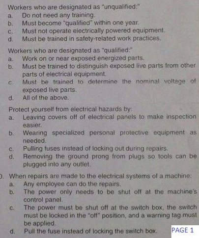 Workers who are designated as "unqualified:"
Do not need any training.
Must become "qualified" within one year.
Must not operate electrically powered equipment.
Must be trained in safety-related work practices.
a.
b.
C.
d.
Workers who are designated as "qualified:"
Work on or near exposed energized parts.
a.
b.
Must be trained to distinguish exposed live parts from other
parts of eiectrical equipment,
Must be trained to determine the nominal voltage of
exposed live parts.
C.
d.
All of the above.
Protect yourself from electrical hazards by:
Leaving covers off of electrical panels to make inspection
a.
easier.
Wearing specialized personal protective equipment as
needed.
Pulling fuses instead of locking out during repairs.
b.
C.
d.
Removing the ground prong from plugs so tools can be
pługged into any outlet.
D. When repairs are made to the electrical systems of a machine:
Any employee can do the repairs.
The power only needs to be shut off at the machine's
control panel.
The power must be shut off at the switch box, the switch
a.
b.
C.
must be locked in the "off" position, and a warning tag must
be applied.
Pull the fuse instead of locking the switch box.
d.
PAGE 1
