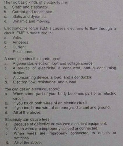 The two basic kinds of electricity are:
Static and stationary.
Current and resistance.
a.
b.
Static and dynamic.
d. Dynamic and moving.
C.
Electromotive force (EMF) causes electrons to flow through a
circuit. EMF is measured in:
Volts.
b. Amperes.
Current,
Resistance
a.
C.
d.
A complete circuit is made up of
A generator, electron flow. and voltage source.
a.
A source of electricity, a conductor, and a consuming
device.
b.
A consuming device, a load, and a conductor.
d.
Electron flow, resistance, and a load.
C.
You can get an electrical shock:
When some part of your body becomes part of an electric
a.
circuit.
b.
If you touch both wires of an electric circuit.
C.
If you touch one wire of an energized circuit and ground.
d.
All of the above.
Electricity can cause fires:
Because of defective or misused electrical equipment.
When wires are improperly spliced or connected.
When wires are improperly connected to outlets or
a.
b.
C.
switches.
d.
All of the above.
