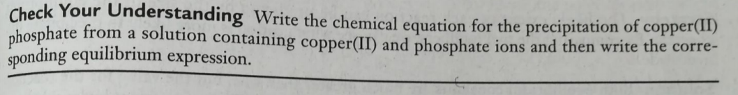 Check Your Understanding Write the chemical equation for the precipitation of copper(11)
phosphate from a solution containing copper(II) and phosphate ions and then write the corre-
sponding equilibrium expression.
