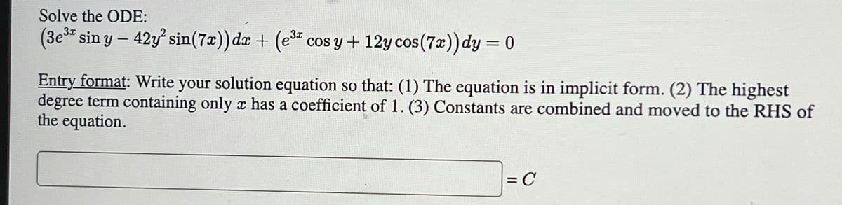 Solve the ODE:
(3e3 sin y-42y sin(7x)) dx + (e³ cos y + 12y cos(7x)) dy = 0
Entry format: Write your solution equation so that: (1) The equation is in implicit form. (2) The highest
degree term containing only x has a coefficient of 1. (3) Constants are combined and moved to the RHS of
the equation.
= C