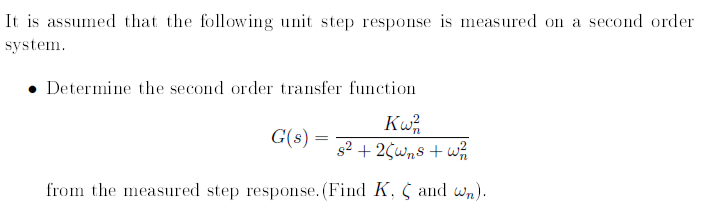 It is assumed that the following unit step response is measured on a second order
system.
Determine the second order transfer function
Kw
s2 + 2¢Wns + wh
G(s) =
from the measured step response. (Find K, C and wn).
