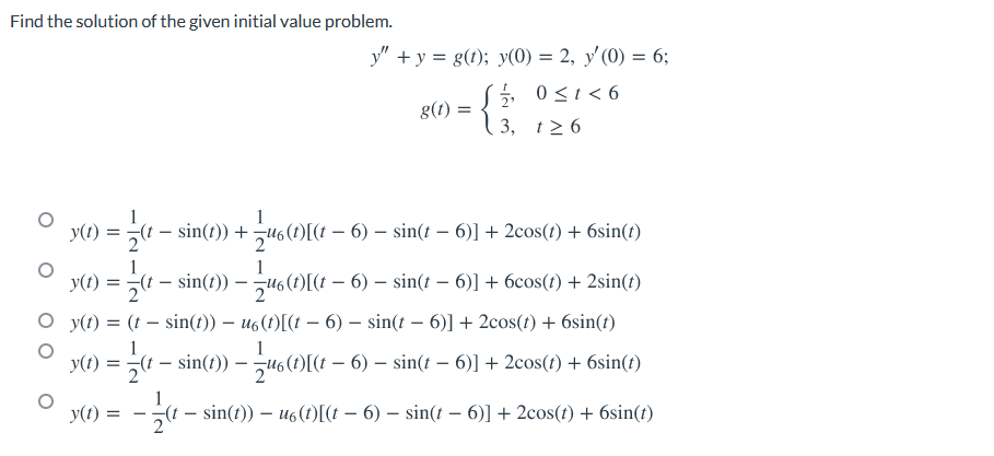 Find the solution of the given initial value problem.
y" +y = g(t); y(0) = 2, y'(0) = 6;
, 0<1<6
g(t) =
3, t2 6
1
y(t) = (t – sin(t)) +
s(t)[(t – 6) – sin(t – 6)] + 2cos(t) + 6sin(t)
y(1) =
1
(t – sin(t))
1
– u6 (t)[(t – 6) – sin(t – 6)] + 6cos(t) + 2sin(t)
O y(t) = (t – sin(t)) – u6(t)[(t – 6) – sin(t – 6)] + 2cos(t) + 6sin(t)
1
y(t) =
(t – sin(t)) – u6(1)[(t – 6) – sin(t - 6)] + 2cos(t) + 6sin(t)
y(t)
-(t – sin(t)) – u6(t)[(t – 6) – sin(t – 6)] + 2cos(t) + 6sin(t)
