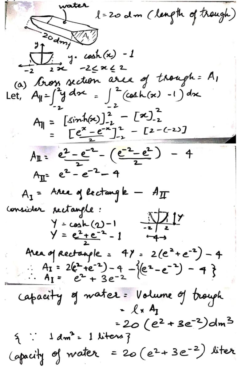 water
l =20 dm (length of trough)
20dmt
y. cash (x) - 1
(a) broy secton aree g though= A,
Let, Ay=y de
2
S cosh Cox) -1) doe
Aly = [Sinhf)]; - [x).;
[e -e"] - [2-(-2)]
-2
An= e?-e?-(¢) - 4
A e?-e-2_ 4
Az = Aree g lectangle - AT
consicder rectangle :
Y = cosk (2)-I
Y = e?+e?-1
Area of Reetanple
A 26e)- -e-e) - 4}
A1 = ez + 3e-2
2.
47 : 2(e²+e=) - 4
capacity og water : Volume of trouph
• lx A
20(e2+3e3)dm3
I am?= 1 liters}
Capacity of water
= 20 (e2+ 3e-2) liter
