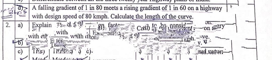 A falling gradient of 1 in 80 meets a rising gradient of 1 in 60 on a highway
with design speed of 80 kmph. Calculatę the length of the curve.
fack
2. a) Explain Td-
Casib ansint
with
Exu
uo.
with et
witith thof
len ig
Lph. ve.
y. V
c) Tis) TEA ej.
M
JSud sutur-
