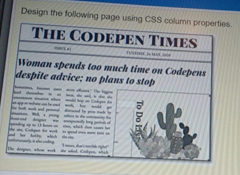 Design the following page using CSS column properties.
THE CODEPEN TIMES
ISSUE 1
TULSDAY, 26 MAY, 2020
Woman spends too much time on Codepens
despite advice; no plans to stop
Somerimes, Inmet ers
land themelve in
mmon sitution where would hop on Codepen fe
an app or websine can be ued work, hut would ge
for both work and personal diseracted by pens made by
itations Well young ethers in the ammunity fe
frone end desigier
pending up to 13 houn on
the sine, Codepeen fr work spend even moe ime on
and her hoblys which the site.
unfornunanely, in alo coding
more efficiene TThe biggen
he said that she
an
w unexpectedy long perkeda of
ime, whih chen
I mean, thar's errible righer
The designer, whose work he asked. Codepen, which
To Do Lis
