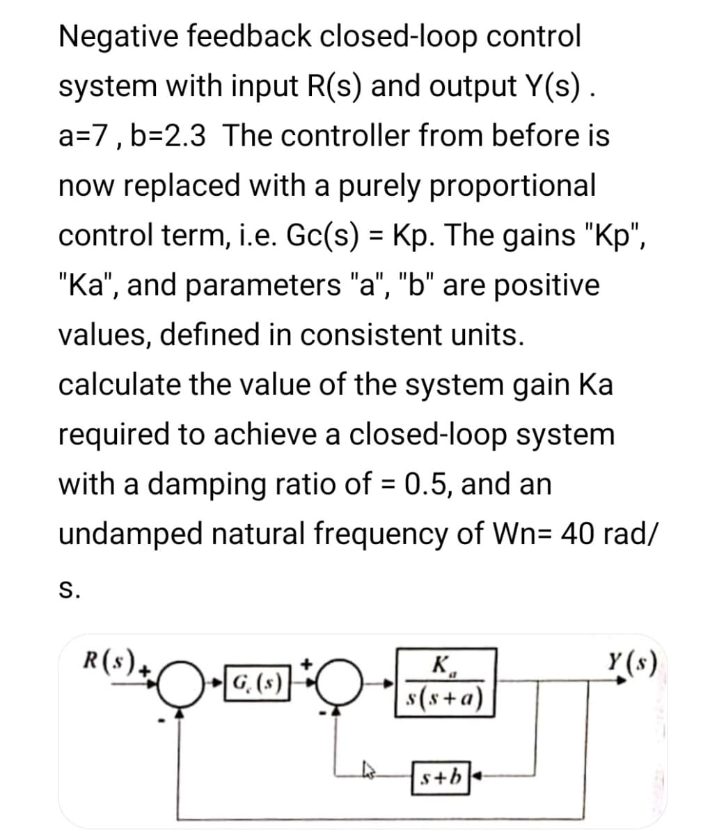 Negative feedback closed-loop control
system with input R(s) and output Y(s).
a=7, b=2.3 The controller from before is
now replaced with a purely proportional
control term, i.e. Gc(s) = Kp. The gains "Kp",
"Ka", and parameters "a", "b" are positive
II
values, defined in consistent units.
calculate the value of the system gain Ka
required to achieve a closed-loop system
with a damping ratio of = 0.5, and an
undamped natural frequency of Wn= 40 rad/
S.
R(s)+
K.
G, (s) O(s+ a)
s+b
