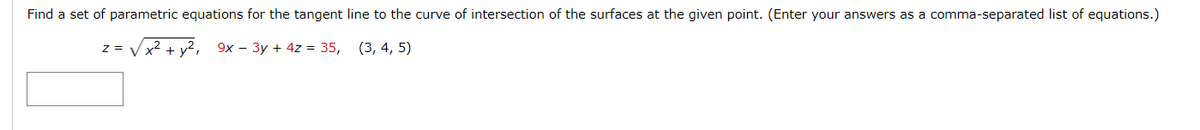 Find a set of parametric equations for the tangent line to the curve of intersection of the surfaces at the given point. (Enter your answers as a comma-separated list of equations.)
z = √x² + y², 9x - 3y + 4z = 35,
(3, 4, 5)