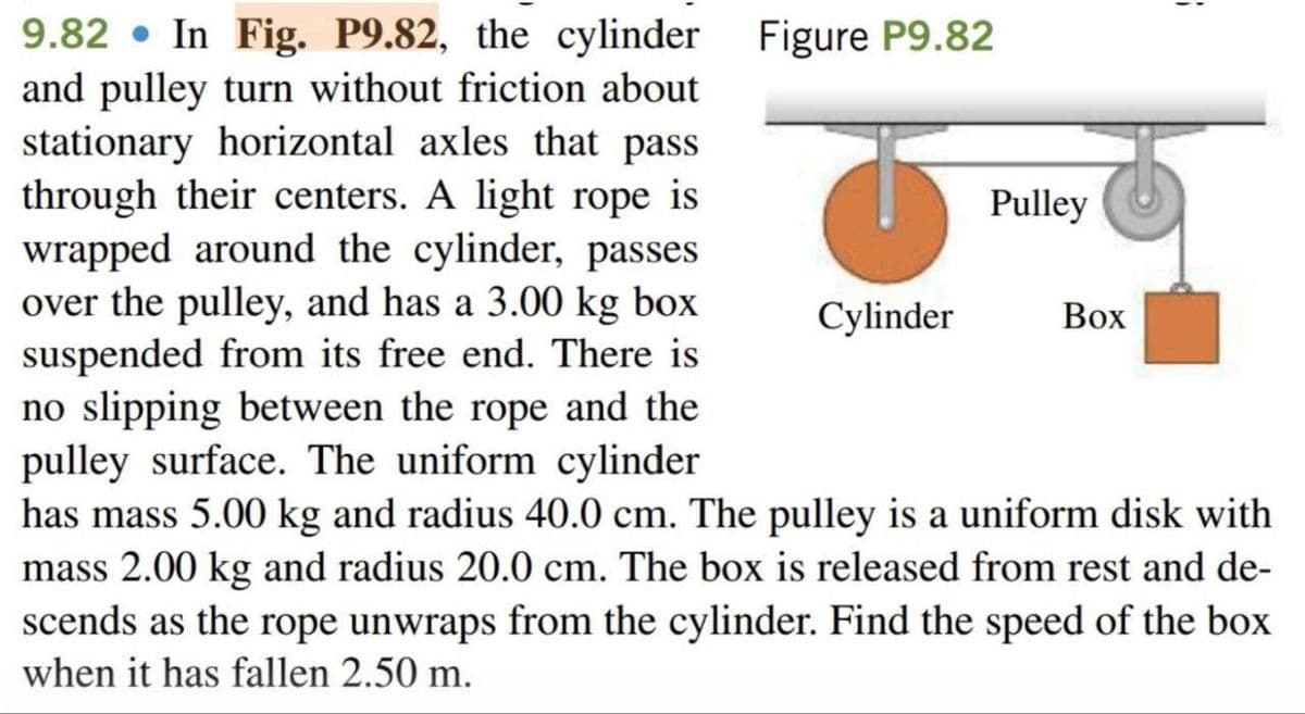 9.82 In Fig. P9.82, the cylinder Figure P9.82
and pulley turn without friction about
stationary horizontal axles that pass
through their centers. A light rope is
wrapped around the cylinder, passes
over the pulley, and has a 3.00 kg box
suspended from its free end. There is
no slipping between the rope and the
pulley surface. The uniform cylinder
has mass 5.00 kg and radius 40.0 cm. The pulley is a uniform disk with
mass 2.00 kg and radius 20.0 cm. The box is released from rest and de-
scends as the rope unwraps from the cylinder. Find the speed of the box
when it has fallen 2.50 m.
5
Cylinder
Pulley
1
Box