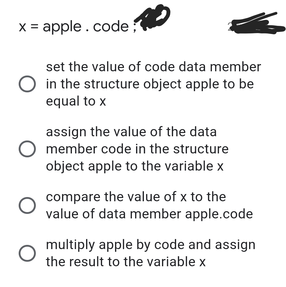 x = apple .code;
set the value of code data member
in the structure object apple to be
equal to x
assign the value of the data
O member code in the structure
object apple to the variable x
compare the value of x to the
value of data member apple.code
multiply apple by code and assign
the result to the variable x
