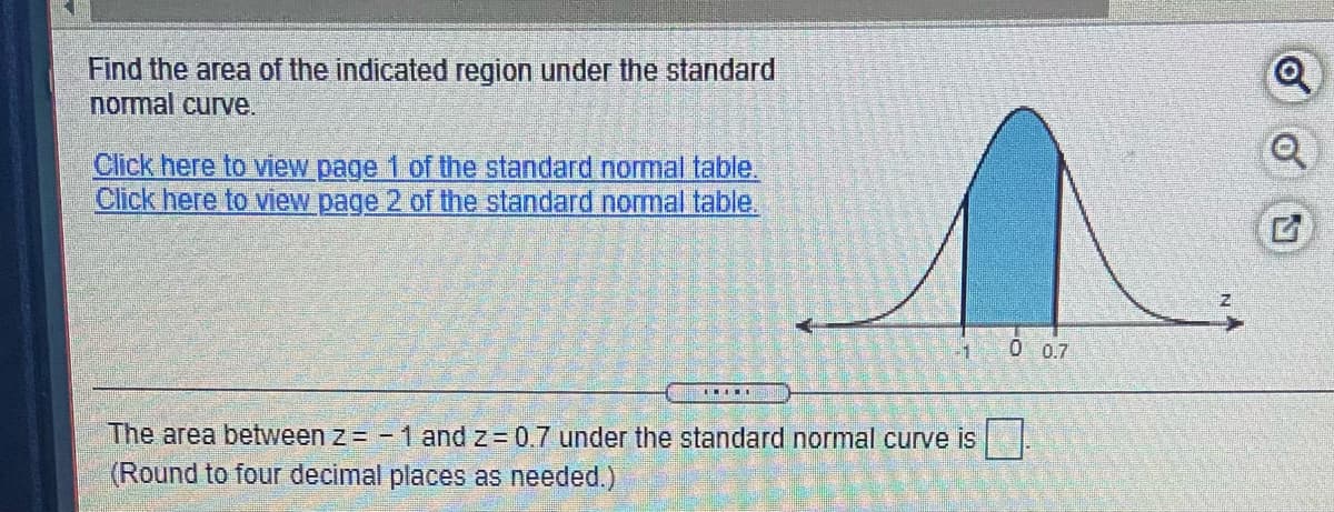 Find the area of the indicated region under the standard
normal curve.
Click here to view page 1 of the standard normal table.
Click here to view page 2 of the standard nomal table.
0 07
The area between z = - 1 and z = 0.7 under the standard normal curve is
(Round to four decimal places as needed.)
