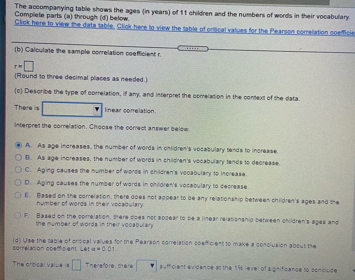 The accompanying table shows the ages (in years) of 11 children and the numbers of words in their vocabulary.
Complete parts (a) through (d) below.
Click here to view the data table. Click here to view the table of critical values for the Pearson correlation coefficie
(b) Calculate the sample correlation coefficient r.
(Round to three decimal places as needed.)
(c) Describe the type of correlation, if any, and interpret the correlation in the context of the data.
There is
linear correlation.
Interpret the correlation. Choose the correct answer below.
OA. As age increases, the number of words in children's vocabulary tends to increase.
B.
As age increases, the number of words in children's vocabulary tends to decrease.
(O.C. Aging causes the number of words in children's vocabulary to increase.
OD. Aging causes the number of words in children's vocabulary to decrease.
GE. Based on the correlation, there does not appear to be any relationship between children's ages and the
Inumber of words in their vocabulary.
O.F.
Based on the correlation, there does not appear to be a linear relationship between children's ages and
the number of words in their vocabulary
(d) Use the table of critical values for the Pearson correlation .coefficient to make a conolusion about the
correlation coefficient. Let a = 0.01.
The criticalvalue is
Therefore, there
Vsufficlent evidence at the 1% level of significance to conelude
