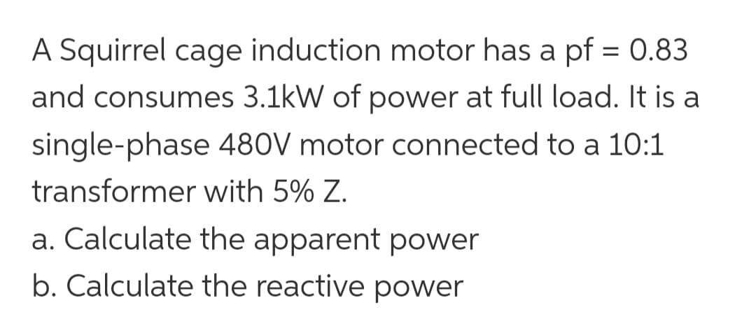 A Squirrel cage induction motor has a pf = 0.83
and consumes 3.1kW of power at full load. It is a
480V motor connected to a 10:1
with 5% Z.
single-phase
transformer
a. Calculate the apparent power
b. Calculate the reactive power